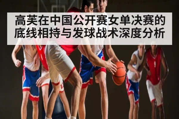 高芙在中国公开赛女单决赛的底线相持与发球战术深度分析 - kaiyun