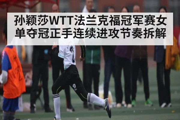 孙颖莎WTT法兰克福冠军赛女单夺冠正手连续进攻节奏拆解 - kaiyun